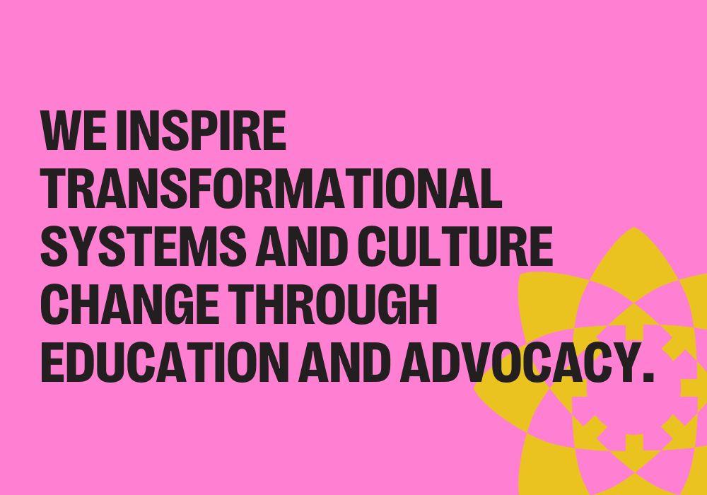 WE INSPIRE TRANSFORMATIONAL SYSTEMS AND CULTURE CHANGE THROUGH EDUCATION AND ADVOCACY