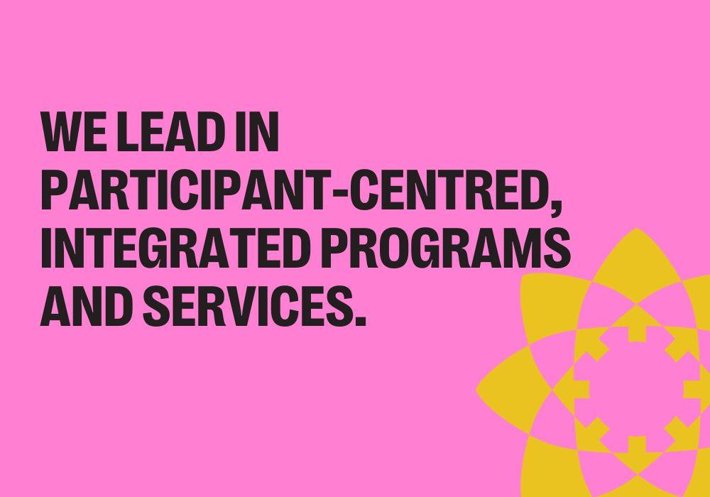 WE LEAD IN PARTICIPANT-CENTRED, INTEGRATED PROGRAMS AND SERVICES