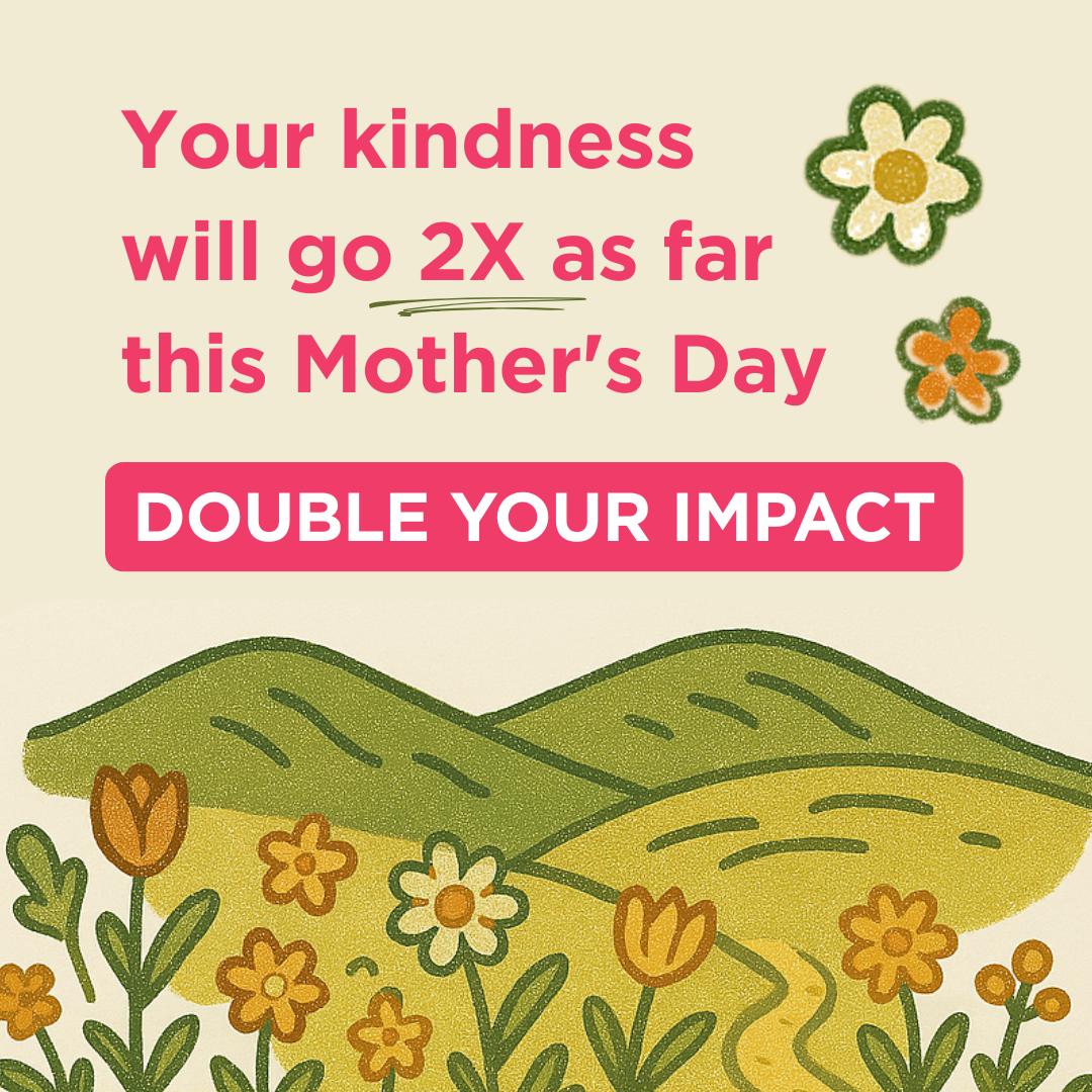 Your kindness will go 2x as far this Mother's Day. Double your impact and donate today!