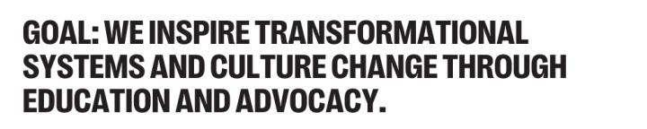 GOAL: WE INSPIRE TRANSFORMATIONAL SYSTEMS AND CULTURE CHANGE THROUGH EDUCATION AND ADVOCACY.