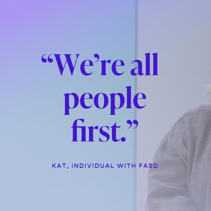 Kat, an individual with FASD is quoted saying "We are all people first"